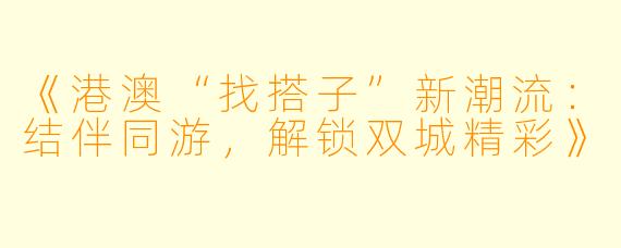 《港澳“找搭子”新潮流：结伴同游，解锁双城精彩》