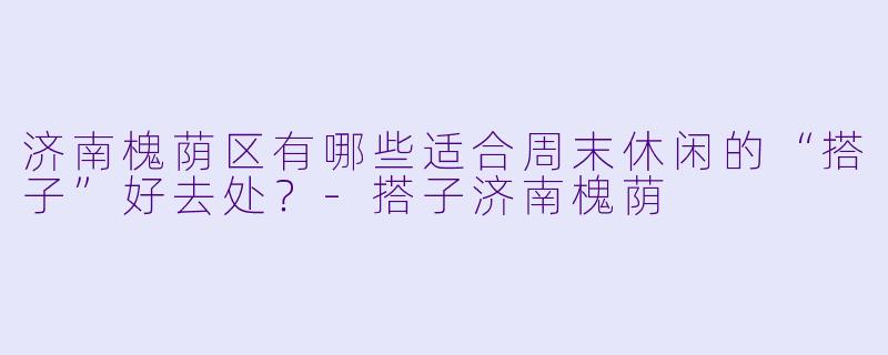 济南槐荫区有哪些适合周末休闲的“搭子”好去处？-搭子济南槐荫
