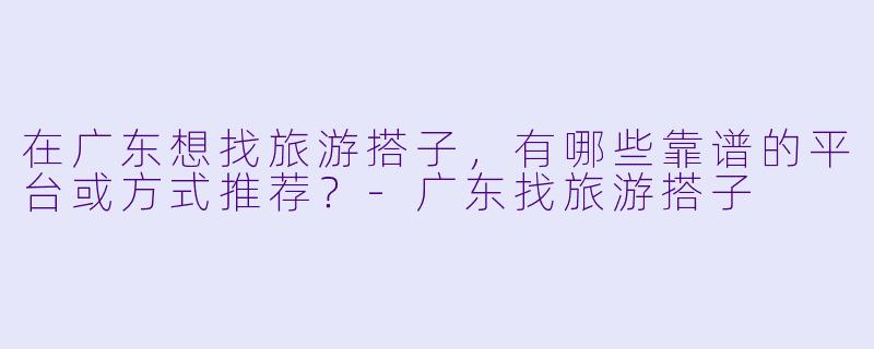 在广东想找旅游搭子,有哪些靠谱的平台或方式推荐?