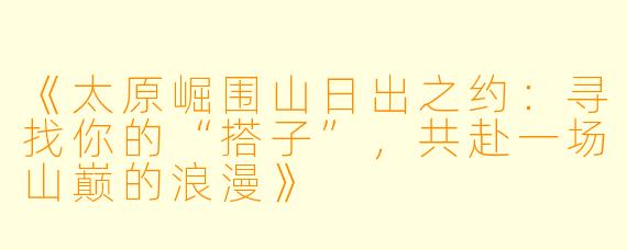 《太原崛围山日出之约：寻找你的“搭子”，共赴一场山巅的浪漫》