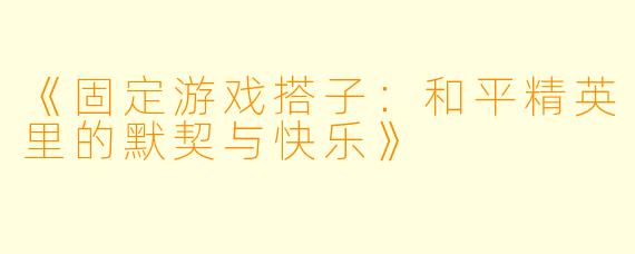 《固定游戏搭子：和平精英里的默契与快乐》