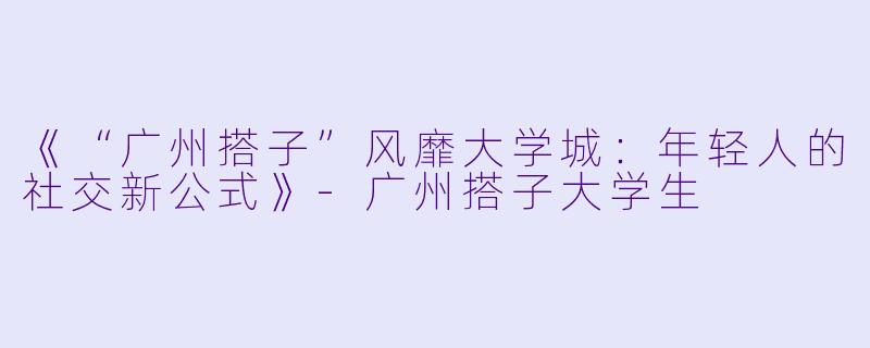 《“广州搭子”风靡大学城：年轻人的社交新公式》-广州搭子大学生