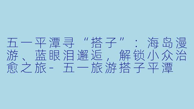五一平潭寻“搭子”：海岛漫游、蓝眼泪邂逅，解锁小众治愈之旅-五一旅游搭子平潭
