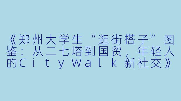 《郑州大学生“逛街搭子”图鉴：从二七塔到国贸，年轻人的CityWalk新社交》