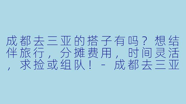 成都去三亚的搭子有吗？想结伴旅行，分摊费用，时间灵活，求捡或组队！-成都去三亚搭子