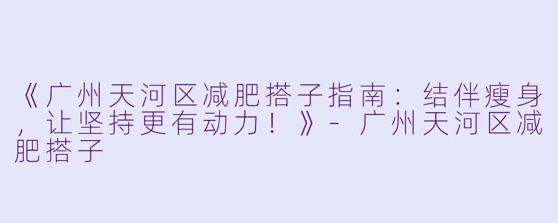 《广州天河区减肥搭子指南：结伴瘦身，让坚持更有动力！》-广州天河区减肥搭子