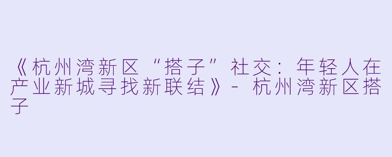 《杭州湾新区“搭子”社交：年轻人在产业新城寻找新联结》-杭州湾新区搭子