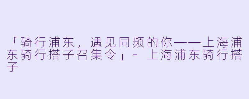 「骑行浦东，遇见同频的你——上海浦东骑行搭子召集令」-上海浦东骑行搭子