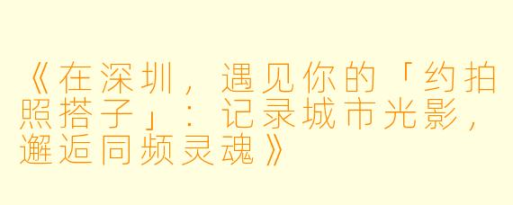 《在深圳，遇见你的「约拍照搭子」：记录城市光影，邂逅同频灵魂》