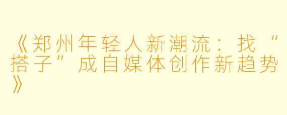 《郑州年轻人新潮流：找“搭子”成自媒体创作新趋势》