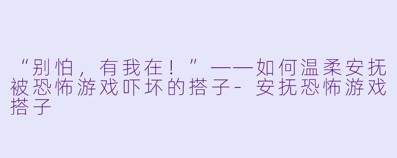 “别怕，有我在！”——如何温柔安抚被恐怖游戏吓坏的搭子-安抚恐怖游戏搭子