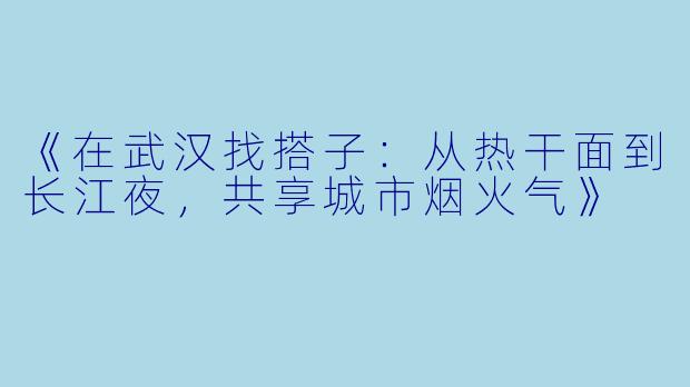 《在武汉找搭子：从热干面到长江夜，共享城市烟火气》