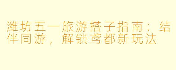 潍坊五一旅游搭子指南：结伴同游，解锁鸢都新玩法