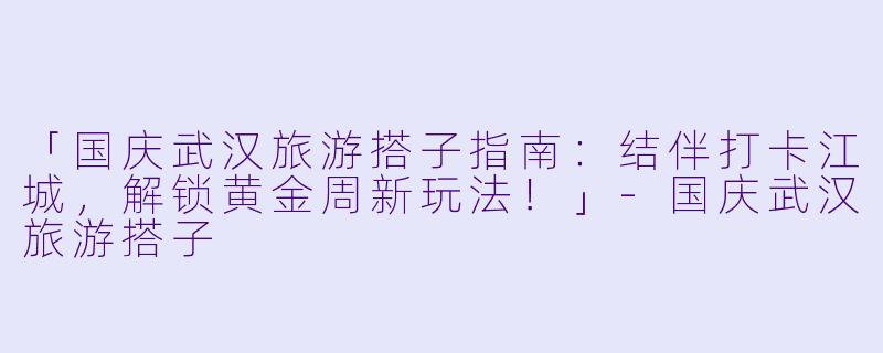 「国庆武汉旅游搭子指南：结伴打卡江城，解锁黄金周新玩法！」-国庆武汉旅游搭子
