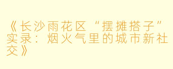 《长沙雨花区“摆摊搭子”实录：烟火气里的城市新社交》