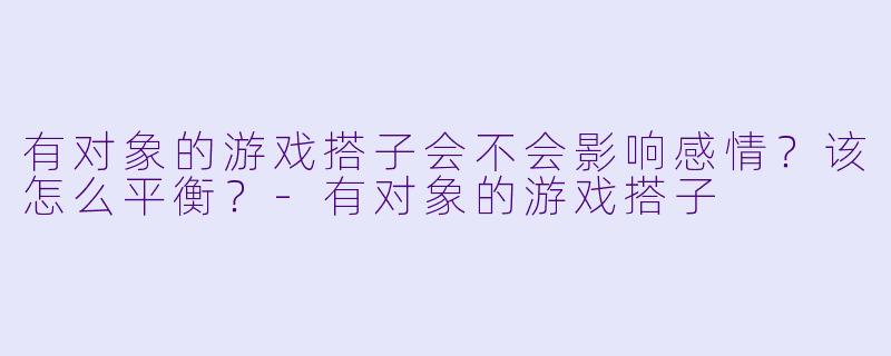 有对象的游戏搭子会不会影响感情？该怎么平衡？-有对象的游戏搭子
