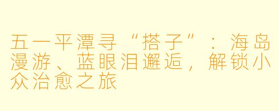 五一平潭寻“搭子”：海岛漫游、蓝眼泪邂逅，解锁小众治愈之旅