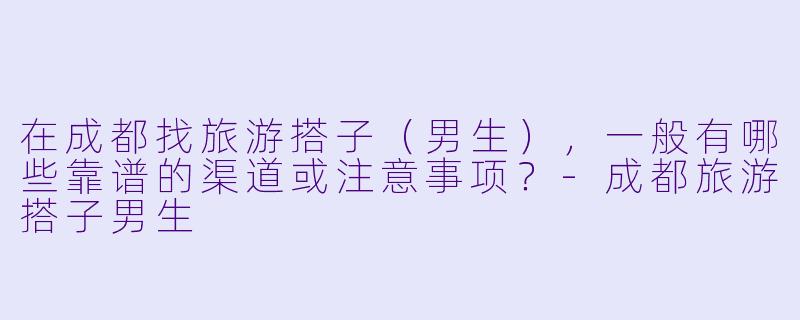 在成都找旅游搭子（男生），一般有哪些靠谱的渠道或注意事项？-成都旅游搭子男生