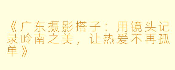 《广东摄影搭子：用镜头记录岭南之美，让热爱不再孤单》