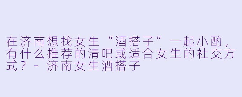 在济南想找女生“酒搭子”一起小酌，有什么推荐的清吧或适合女生的社交方式？-济南女生酒搭子