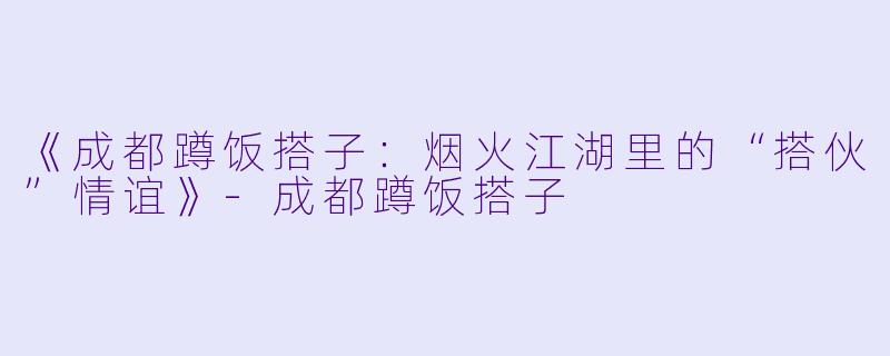 《成都蹲饭搭子：烟火江湖里的“搭伙”情谊》-成都蹲饭搭子