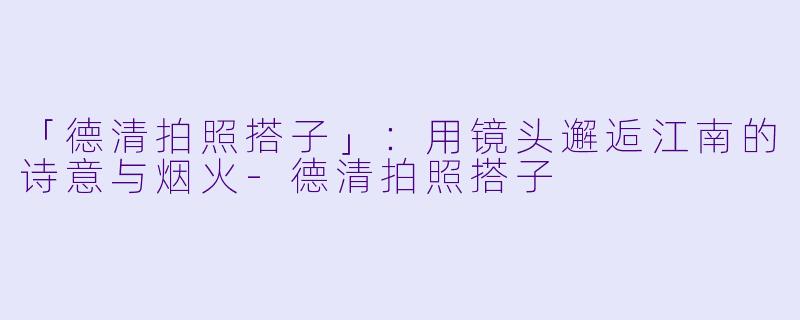 「德清拍照搭子」：用镜头邂逅江南的诗意与烟火-德清拍照搭子