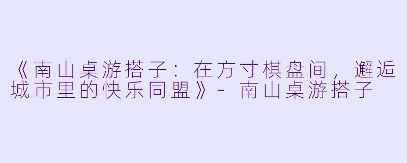 《南山桌游搭子：在方寸棋盘间，邂逅城市里的快乐同盟》-南山桌游搭子