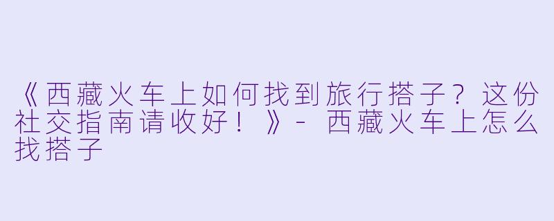 《西藏火车上如何找到旅行搭子？这份社交指南请收好！》-西藏火车上怎么找搭子