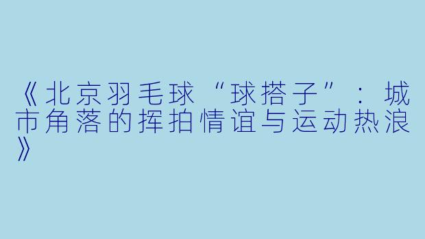 《北京羽毛球“球搭子”：城市角落的挥拍情谊与运动热浪》