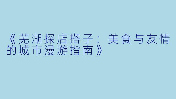 《芜湖探店搭子:美食与友情的城市漫游指南》