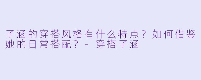 子涵的穿搭风格有什么特点？如何借鉴她的日常搭配？-穿搭子涵