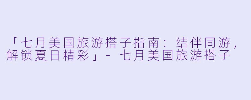 「七月美国旅游搭子指南:结伴同游,解锁夏日精彩」