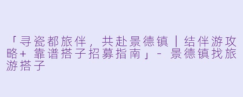 「寻瓷都旅伴，共赴景德镇｜结伴游攻略+靠谱搭子招募指南」-景德镇找旅游搭子