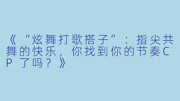 《“炫舞打歌搭子”：指尖共舞的快乐，你找到你的节奏CP了吗？》