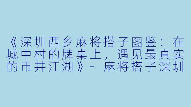 《深圳西乡麻将搭子图鉴：在城中村的牌桌上，遇见最真实的市井江湖》-麻将搭子深圳西乡