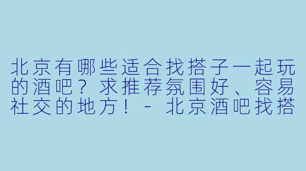 北京有哪些适合找搭子一起玩的酒吧？求推荐氛围好、容易社交的地方！-北京酒吧找搭子