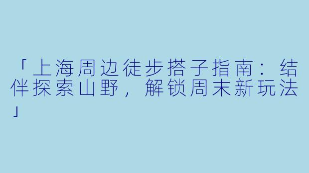 「上海周边徒步搭子指南：结伴探索山野，解锁周末新玩法」