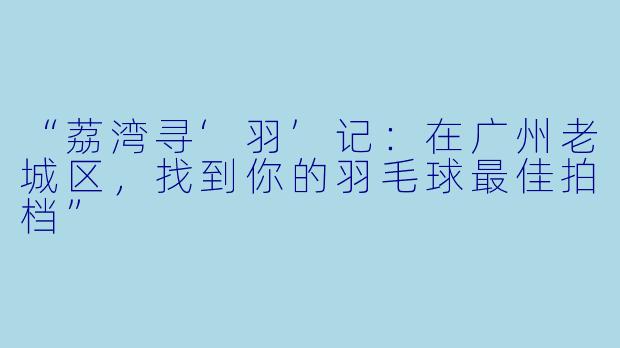 “荔湾寻‘羽’记：在广州老城区，找到你的羽毛球最佳拍档”