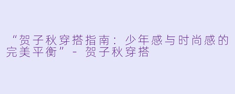 “贺子秋穿搭指南：少年感与时尚感的完美平衡”-贺子秋穿搭