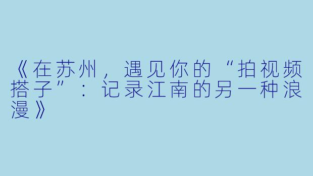 《在苏州，遇见你的“拍视频搭子”：记录江南的另一种浪漫》