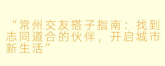 “常州交友搭子指南：找到志同道合的伙伴，开启城市新生活”