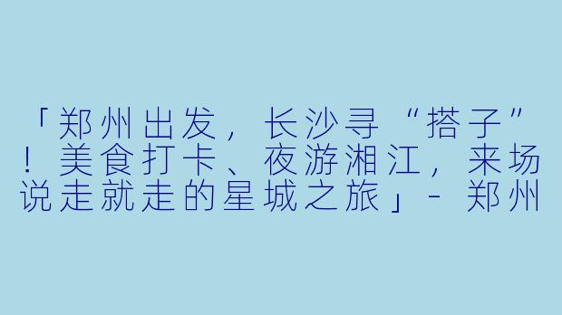 「郑州出发，长沙寻“搭子”！美食打卡、夜游湘江，来场说走就走的星城之旅」-郑州去长沙旅游搭子