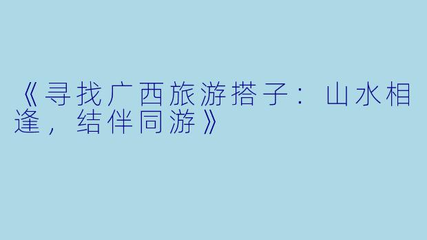 《寻找广西旅游搭子：山水相逢，结伴同游》