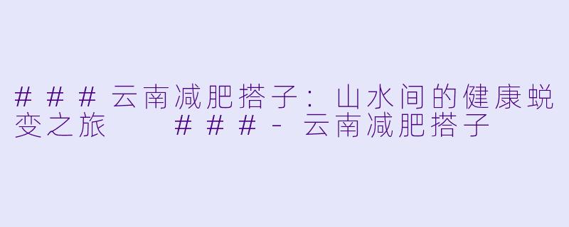 ###云南减肥搭子：山水间的健康蜕变之旅

###-云南减肥搭子