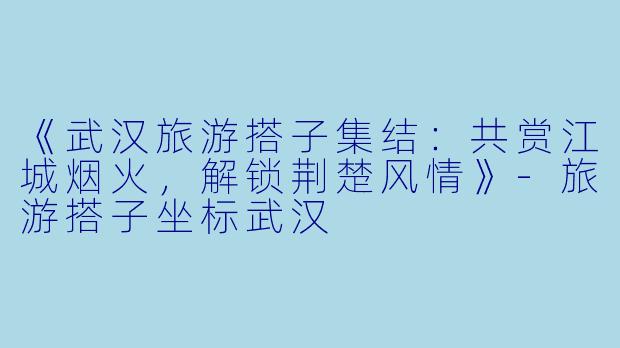 《武汉旅游搭子集结：共赏江城烟火，解锁荆楚风情》-旅游搭子坐标武汉