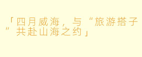 「四月威海，与“旅游搭子”共赴山海之约」