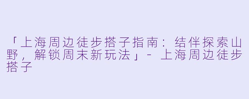 「上海周边徒步搭子指南：结伴探索山野，解锁周末新玩法」