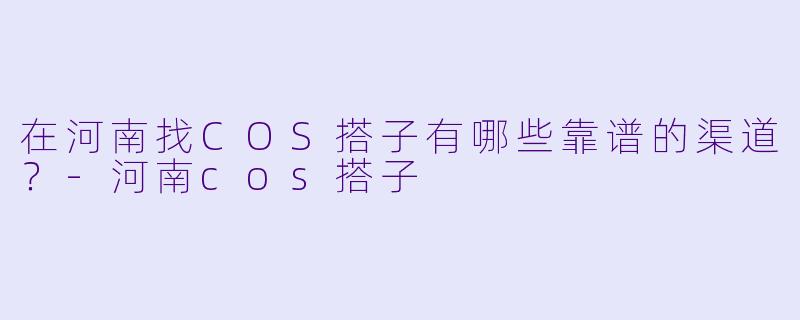 在河南找COS搭子有哪些靠谱的渠道?