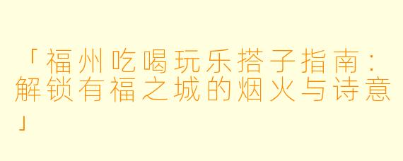 「福州吃喝玩乐搭子指南：解锁有福之城的烟火与诗意」
