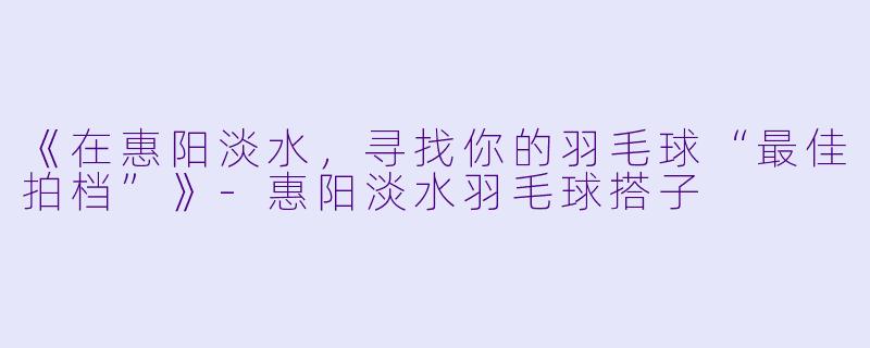 《在惠阳淡水，寻找你的羽毛球“最佳拍档”》-惠阳淡水羽毛球搭子